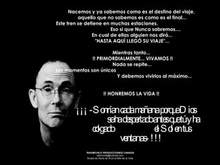 ¡¡¡ -Sonrían cada mañana porque Dios  se ha despertado antes que tú y ha colgado  el Sol en tus ventanas- !!! Nacemos y ya sabemos como es el destino del viaje,  aquello que no sabemos es como es el final... Este tren se detiene en muchas estaciones.  Eso si que Nunca sabremos.... En cual de ellas alguien nos dirá...  "HASTA AQUÍ LLEGÓ SU VIAJE"... Mientras tanto...  !! PRIMORDIALMENTE... VIVAMOS !! Nada se repite... Los momentos son únicos  Y debemos vivirlos al máximo...   !! HONREMOS LA VIDA !!  