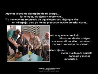 Solo se que no cambiaría  mis sorprendentes amigos,  y mi maravillosa vida,  por menos canas o un cuerpo musculoso.  Al envejecer...  me he vuelto más amable  conmigo y menos autocrítico.   Algunas veces me desespero de mi cuerpo...  las arrugas, las ojeras y la calvicie...  Y a menudo me sorprendo de aquella persona vieja que vive  en mi espejo, pero ya no me preocupo mucho de estas cosas... 