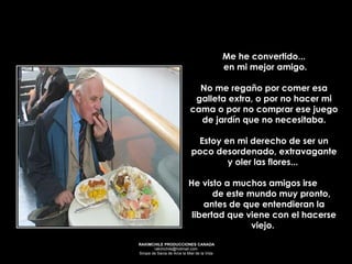 Me he convertido... en mi mejor amigo. No me regaño por comer esa galleta extra, o por no hacer mi cama o por no comprar ese juego de jardín que no necesitaba. Estoy en mi derecho de ser un poco desordenado, extravagante y oler las flores...  He visto a muchos amigos irse  de este mundo muy pronto, antes de que entendieran la libertad que viene con el hacerse viejo.  