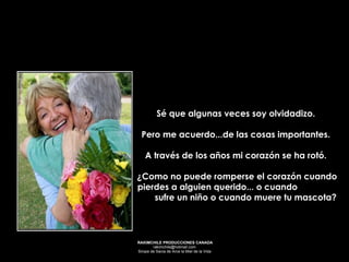 Sé que algunas veces soy olvidadizo.  Pero me acuerdo...de las cosas importantes.  A través de los años mi corazón se ha rotó.  ¿Como no puede romperse el corazón cuando pierdes a alguien querido... o cuando  sufre un niño o cuando muere tu mascota? 