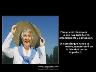 Pero el corazón roto es  lo que nos da la fuerza, entendimiento y compasión.  Un corazón que nunca se  ha roto, nunca sabrá de la felicidad de ser imperfecto.  