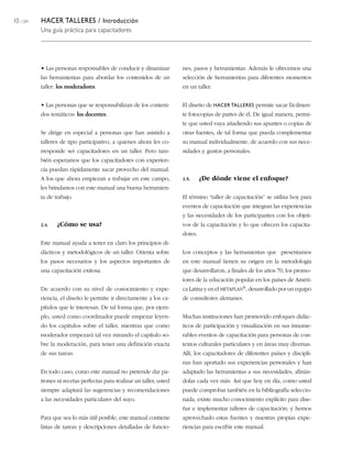 10 / 204   HACER TALLERES / Introducción
           Una guía práctica para capacitadores




           • Las personas responsables de conducir y dinamizar          nes, pasos y herramientas. Además le ofrecemos una
           las herramientas para abordar los contenidos de un           selección de herramientas para diferentes momentos
           taller: los moderadores.                                     en un taller.


           • Las personas que se responsabilizan de los conteni-        El diseño de HACER TALLERES permite sacar fácilmen-
           dos temáticos: los docentes.                                 te fotocopias de partes de él. De igual manera, permi-
                                                                        te que usted vaya añadiendo sus apuntes o copias de
           Se dirige en especial a personas que han asistido a          otras fuentes, de tal forma que pueda complementar
           talleres de tipo participativo, a quienes ahora les co-      su manual individualmente, de acuerdo con sus nece-
           rresponde ser capacitadores en un taller. Pero tam-          sidades y gustos personales.
           bién esperamos que los capacitadores con experien-
           cia puedan rápidamente sacar provecho del manual.
           A los que ahora empiezan a trabajar en este campo,           2.5.     ¿De dónde viene el enfoque?
           les brindamos con este manual una buena herramien-
           ta de trabajo.                                               El término “taller de capacitación” se utiliza hoy para
                                                                        eventos de capacitación que integran las experiencias
                                                                        y las necesidades de los participantes con los objeti-
           2.4.   ¿Cómo se usa?                                         vos de la capacitación y lo que ofrecen los capacita-
                                                                        dores.
           Este manual ayuda a tener en claro los principios di-
           dácticos y metodológicos de un taller. Orienta sobre         Los conceptos y las herramientas que presentamos
           los pasos necesarios y los aspectos importantes de           en este manual tienen su origen en la metodología
           una capacitación exitosa.                                    que desarrollaron, a finales de los años 70, los promo-
                                                                        tores de la educación popular en los países de Améri-
           De acuerdo con su nivel de conocimiento y expe-              ca Latina y en el METAPLAN®, desarrollado por un equipo
           riencia, el diseño le permite ir directamente a los ca-      de consultores alemanes.
           pítulos que le interesan. De tal forma que, por ejem-
           plo, usted como coordinador puede empezar leyen-             Muchas instituciones han promovido enfoques didác-
           do los capítulos sobre el taller, mientras que como          ticos de participación y visualización en sus innume-
           moderador empezará tal vez mirando el capítulo so-           rables eventos de capacitación para personas de con-
           bre la moderación, para tener una definición exacta          textos culturales particulares y en áreas muy diversas.
           de sus tareas.                                               Allí, los capacitadores de diferentes países y discipli-
                                                                        nas han aportado sus experiencias personales y han
           En todo caso, como este manual no pretende dar pa-           adaptado las herramientas a sus necesidades, afinán-
           trones ni recetas perfectas para realizar un taller, usted   dolas cada vez más. Así que hoy en día, como usted
           siempre adaptará las sugerencias y recomendaciones           puede comprobar también en la bibliografía seleccio-
           a las necesidades particulares del suyo.                     nada, existe mucho conocimiento explícito para dise-
                                                                        ñar e implementar talleres de capacitación; y hemos
           Para que sea lo más útil posible, este manual contiene       aprovechado estas fuentes y nuestras propias expe-
           listas de tareas y descripciones detalladas de funcio-       riencias para escribir este manual.
 