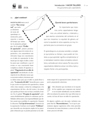 Introducción / HACER TALLERES                 11 / 204
                                                                             Una guía práctica para capacitadores




2.6.   ¿Qué contiene?

HACER TALLERES inicia con el                                              Querido lector, querida lectora:
capítulo “Base concep-
tual”, que inclu-                                                                 Es importante que noso-
ye elementos                                                             tros como capacitadores tenga-
de teoría del
                                                                  mos una actitud abierta y tolerante y
aprendizaje, co-
municación, parti-                                          que seamos conscientes del contexto en el
cipación y manejo                                        que nos movemos. La equidad de género, así
del tiempo que susten-                                   como la equidad en otros aspectos, es muy im-
tan la propuesta pedagó-
                                                         portante para la convivencia en grupo.
gica. En el capítulo “El taller
de capacitación”, primero presenta-
mos algunos tipos de eventos de ca-                      El aprendizaje es un proceso sensible y comple-
pacitación y sus características más                     jo que precisa su tiempo y que puede ser mo-
relevantes; luego nos concentramos
                                                         lesto, ya que aprender significa complementar y/
en el taller de capacitación: la idea
inicial que da origen al taller y todos                  o reemplazar nuestros viejos conceptos, costum-
los pasos que contribuyen a que el                       bres y actitudes por otros nuevos. Por eso, como
evento se vaya concretando hasta                         capacitadores debemos actuar con ética, tacto y
completar su diseño. El siguiente ca-
                                                         respeto frente a los participantes.
pítulo “Organización de un taller de
capacitación” está dedicado a la des-
cripción de las diferentes tareas que
es necesario realizar y decisiones que
se deben tomar para que el taller se pueda llevar a          rentes etapas de la capacitación (antes, durante y des-
cabo. “La ejecución del taller” desarrolla paso a paso       pués), proponiendo soluciones.
lo que ocurre en el proceso de capacitación y orienta
sobre cómo manejar y sortear las contingencias y los                 Otro elemento que encontrará en la mayoría
requerimientos del día a día del evento y las tareas                 de los capítulos que componen este manual
que quedan por hacer una vez haya concluido el mis-                  es un recuadro identificado con este símbolo:
mo. En el capítulo “El equipo de capacitación” anali-        allí le recordamos los puntos clave que debe tener en
zamos detalladamente quiénes lo conforman, qué ha-           cuenta a la hora de hacer un taller de capacitación.
bilidades deben tener y las responsabilidades que de-
ben asumir para posibilitar la capacitación. Después         En algunos capítulos, por otra parte, incluimos una
le ofrecemos “La Caja de herramientas” al servicio de        parte final de “Recomendaciones...” en el que le pre-
la capacitación. Concluye con el capítulo “Problemas”,       sentamos algunas sugerencias sobre cómo proceder
que desarrolla una descripción amplia de los princi-         al momento de tomar decisiones o actuar en los dife-
pales obstáculos que se pueden presentar en las dife-        rentes procesos del taller.
 