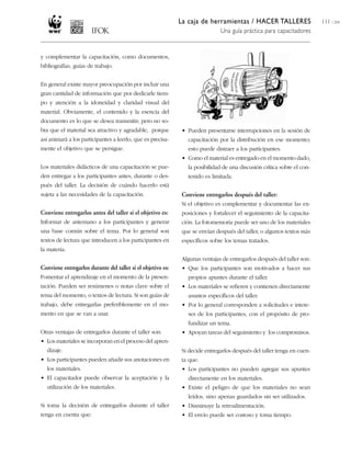 La caja de herramientas / HACER TALLERES                   111 / 204
                                                                              Una guía práctica para capacitadores


y complementar la capacitación, como documentos,
bibliografías, guías de trabajo.


En general existe mayor preocupación por incluir una
gran cantidad de información que por dedicarle tiem-
po y atención a la idoneidad y claridad visual del
material. Obviamente, el contenido y la esencia del
documento es lo que se desea transmitir; pero no so-
bra que el material sea atractivo y agradable, porque         • Pueden presentarse interrupciones en la sesión de
así animará a los participantes a leerlo, que es precisa-       capacitación por la distribución en ese momento;
mente el objetivo que se persigue.                              esto puede distraer a los participantes.
                                                              • Como el material es entregado en el momento dado,
Los materiales didácticos de una capacitación se pue-           la posibilidad de una discusión crítica sobre el con-
den entregar a los participantes antes, durante o des-          tenido es limitada.
pués del taller. La decisión de cuándo hacerlo está
sujeta a las necesidades de la capacitación.                  Conviene entregarlos después del taller:
                                                              Si el objetivo es complementar y documentar las ex-
Conviene entregarlos antes del taller si el objetivo es:      posiciones y fortalecer el seguimiento de la capacita-
Informar de antemano a los participantes y generar            ción. La fotomemoria puede ser uno de los materiales
una base común sobre el tema. Por lo general son              que se envían después del taller, o algunos textos más
textos de lectura que introducen a los participantes en       específicos sobre los temas tratados.
la materia.
                                                              Algunas ventajas de entregarlos después del taller son:
Conviene entregarlos durante del taller si el objetivo es:    • Que los participantes son motivados a hacer sus
Fomentar el aprendizaje en el momento de la presen-             propios apuntes durante el taller.
tación. Pueden ser resúmenes o notas clave sobre el           • Los materiales se refieren y contienen directamente
tema del momento, o textos de lectura. Si son guías de          asuntos específicos del taller.
trabajo, debe entregarlas preferiblemente en el mo-           • Por lo general corresponden a solicitudes e intere-
mento en que se van a usar.                                     ses de los participantes, con el propósito de pro-
                                                                fundizar un tema.
Otras ventajas de entregarlos durante el taller son:          • Apoyan tareas del seguimiento y los compromisos.
• Los materiales se incorporan en el proceso del apren-
  dizaje.                                                     Si decide entregarlos después del taller tenga en cuen-
• Los participantes pueden añadir sus anotaciones en          ta que:
  los materiales.                                             • Los participantes no pueden agregar sus apuntes
• El capacitador puede observar la aceptación y la              directamente en los materiales.
  utilización de los materiales.                              • Existe el peligro de que los materiales no sean
                                                                leídos, sino apenas guardados sin ser utilizados.
Si toma la decisión de entregarlos durante el taller          • Disminuye la retroalimentación.
tenga en cuenta que:                                          • El envío puede ser costoso y toma tiempo.
 