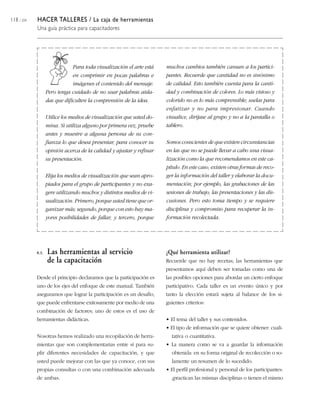 118 / 204   HACER TALLERES / La caja de herramientas
            Una guía práctica para capacitadores




                               Para toda visualización el arte está    muchos cambios también cansan a los partici-
                               en comprimir en pocas palabras e        pantes. Recuerde que cantidad no es sinónimo
                               imágenes el contenido del mensaje.      de calidad. Esto también cuenta para la canti-
                   Pero tenga cuidado de no usar palabras aisla-       dad y combinación de colores. Lo más vistoso y
                   das que dificulten la comprensión de la idea.       colorido no es lo más comprensible; uselas para
                                                                       enfatizar y no para impresionar. Cuando
                   Utilice los medios de visualización que usted do-   visualice, diríjase al grupo y no a la pantalla o
                   mina. Si utiliza alguno por primera vez, pruebe     tablero.
                   antes y muestre a alguna persona de su con-
                   fianza lo que desea presentar, para conocer su      Somos conscientes de que existen circunstancias
                   opinión acerca de la calidad y ajustar y refinar    en las que no se puede llevar a cabo una visua-
                   su presentación.                                    lización como la que recomendamos en este ca-
                                                                       pítulo. En este caso, existen otras formas de reco-
                   Elija los medios de visualización que sean apro-    ger la información del taller y elaborar la docu-
                   piados para el grupo de participantes y no exa-     mentación; por ejemplo, las grabaciones de las
                   gere utilizando muchos y distintos medios de vi-    sesiones de trabajo, las presentaciones y las dis-
                   sualización. Primero, porque usted tiene que or-    cusiones. Pero esto toma tiempo y se requiere
                   ganizar más; segundo, porque con esto hay ma-       disciplina y compromiso para recuperar la in-
                   yores posibilidades de fallar, y tercero, porque    formación recolectada.




            8.3.   Las herramientas al servicio                        ¿Qué herramienta utilizar?
                   de la capacitación                                  Recuerde que no hay recetas; las herramientas que
                                                                       presentamos aquí deben ser tomadas como una de
            Desde el principio declaramos que la participación es      las posibles opciones para abordar un cierto enfoque
            uno de los ejes del enfoque de este manual. También        participativo. Cada taller es un evento único y por
            aseguramos que lograr la participación es un desafío,      tanto la elección estará sujeta al balance de los si-
            que puede enfrentarse exitosamente por medio de una        guientes criterios:
            combinación de factores; uno de estos es el uso de
            herramientas didácticas.                                   • El tema del taller y sus contenidos.
                                                                       • El tipo de información que se quiere obtener: cuali-
            Nosotras hemos realizado una recopilación de herra-          tativa o cuantitativa.
            mientas que son complementarias entre sí para su-          • La manera como se va a guardar la información
            plir diferentes necesidades de capacitación, y que           obtenida: en su forma original de recolección o so-
            usted puede mejorar con las que ya conoce, con sus           lamente un resumen de lo sucedido.
            propias consultas o con una combinación adecuada           • El perfil profesional y personal de los participantes:
            de ambas.                                                    ¿practican las mismas disciplinas o tienen el mismo
 