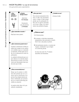 122 / 204                                                      HACER TALLERES / La caja de herramientas
                                                               Una guía práctica para capacitadores
     Para que los participantes se presenten • La entrevista



                                                                  ¿ Para             ¿ Cuánto              ¿ Para qué sirve ?                         ¿ Cuándo se usa ?
                                                                  cuántas            tiempo toma ?
                                                                  personas ?                               Para conocerse mutuamente al dar           Al iniciar el taller.
                                                                                          Entrevistas:     inicio al taller. Esta herramienta
                                                                  10 - 25               15 minutos         ayuda a romper el hielo porque
                                                                                                           permite que los participantes ha-
                                                                                        Presentación       blen más de aspectos personales
                                                                                      por cada persona:    con lo que se llega a un conoci-
                                                                                         2 minutos         miento más profundo del grupo.



                                                                  ¿ Qué materiales necesito ?
                                                                                                             ¿ Cómo se usa ?
                                                                  Papel para tomar apuntes.
                                                                                                             1. Se forman parejas.

                                                                                                             2. Las parejas se entrevistan mutuamente
                                                                                                                preguntándose datos personales de interés.
                                                                                                                Esto lo hace cada pareja en privado.
                                                                  ¿ Qué variaciones puede tener ?
                                                                                                             3. Cada participante presenta a su pareja ante
                                                                  Visualizar la información recibida en         el grupo, socializando lo que averiguó
                                                                  tarjetas que se pegan en una cartelera        en la entrevista privada.
                                                                  en la medida en que se va haciendo
                                                                  la exposición. Al final queda una ta-        En total, toma entre 30 y 75 minutos
                                                                  bla con la información de todos los          desarrollar esta herramienta.
                                                                  participantes.
                                                                  La cantidad de información que se es-
                                                                  pere obtener en la entrevista depen-
                                                                  derá del tipo de evento y de la rele-
                                                                  vancia que determinados datos pue-
                                                                  dan tener para el taller.



                                                                  ¿ Otras recomendaciones ?

                                                                  Busque que las parejas se confor-
                                                                  men entre personas que no se co-
                                                                  nocen o que se conocen poco. Si se
                                                                  percata de que algunas parejas que-
                                                                  daron conformadas por personas
                                                                  que ya se conocen intervenga para
                                                                  cambiar esa situación.

                                                                  Se pueden incluir datos de la pre-
                                                                  sentación estandarizada.
 
