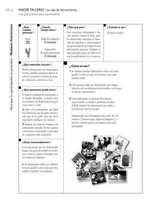 124 / 204                                                               HACER TALLERES / La caja de herramientas
                                                                        Una guía práctica para capacitadores
     Para que los participantes se presenten • Mediante ilustraciones




                                                                           ¿ Para               ¿ Cuánto               ¿ Para qué sirve ?                          ¿ Cuándo se usa ?
                                                                           cuántas              tiempo toma ?
                                                                           personas ?                                  Para conocerse mutuamente e ini-            Al iniciar el taller.
                                                                                                                       ciar. Ayuda a romper el hielo, pues
                                                                              Hasta             Elegir las imágenes:   las ilustraciones estimulan la narra-
                                                                               25                   5 minutos          ción de anécdotas e informaciones
                                                                                                                       que generalmente no surgen en una
                                                                                                    Exposición         presentación personal. También es
                                                                                               de cada participante:   adecuada para iniciar un taller en el
                                                                                                    2 minutos          que los participantes ya se conocen.


                                                                           ¿ Qué materiales necesito ?
                                                                                                                          ¿ Cómo se usa ?
                                                                           Muchas ilustraciones (de almanaques,
                                                                                                                         1. Se reparten muchas ilustraciones sobre una mesa
                                                                           revistas, postales, pequeños afiches, et-
                                                                                                                            grande o sobre el suelo de tal forma que todos
                                                                           cétera) con motivos variados de paisa-
                                                                                                                            puedan verlas.
                                                                           jes, situaciones, personas, cosas...
                                                                                                                         2. Cada persona elige tres ilustraciones que tengan
                                                                                                                            relación con sus experiencias personales o en las que
                                                                           ¿ Qué variaciones puede tener ?
                                                                                                                            se sientan representados.
                                                                           1. Según la cantidad de participantes y
                                                                           el tiempo disponible, se puede redu-          3. Cada participante se presenta brevemente,
                                                                           cir el número de ilustraciones por per-          mencionando su nombre, profesión, etcétera;
                                                                           sona a dos o a una.                              al final, muestra las ilustraciones que eligió y
                                                                           2. Pedir a los participantes que elijan          comenta por qué las escogió.
                                                                           una ilustración que les guste mucho y
                                                                           otra que no les guste para que en la             Implementar esta herramienta toma entre 30 y 60
                                                                           exposición expliquen sus motivos.                minutos: 5 minutos para elegir las imágenes y 2
                                                                                                                            minutos máximo para la presentación de cada
                                                                           3. Después de elegir las imágenes, los
                                                                                                                            participante.
                                                                           participantes pueden formar parejas,
                                                                           entrevistarse mutuamente y presentar
                                                                           al compañero ante la plenaria.

                                                                           ¿ Otras recomendaciones ?

                                                                           1. Es importante que las ilustraciones
                                                                           tengan una gran diversidad de temáti-
                                                                           cas y motivos; a mayor diversidad, me-
                                                                           jor resultará la dinámica.

                                                                           2. Las ilustraciones deben ser suficien-
                                                                           temente grandes como para que sean
                                                                           visibles al público en la plenaria.
 