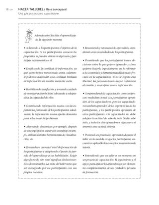 18 / 204   HACER TALLERES / Base conceptual
           Una guía práctica para capacitadores




                         Además usted facilita el aprendizaje
                          de la siguiente manera:

               • Aclarando a los participantes el objetivo de la    • Resumiendo y retomando lo aprendido, aten-
               capacitación. Si los participantes conocen los       diendo a las necesidades de los participantes.
               propósitos, se pueden ubicar en el proceso y par-
               ticipar activamente en él.                           • Permitiendo que los participantes tomen de-
                                                                    cisiones sobre lo que quieren aprender y cómo
               • Dosificando la cantidad de información, ya         quieren hacerlo, especialmente en lo referente
               que, como hemos mencionado antes, solamen-           a los contenidos y herramientas didácticas ofre-
               te podemos acumular una cantidad limitada            cidos en la capacitación. Si no se respeta esta
               de información en nuestra memoria corta.             libertad, las personas tienen mayor resistencia
                                                                    al cambio y no aceptan nueva información.
               • Posibilitando la reflexión y teniendo cuidado
               de avanzar a la velocidad adecuada y adapta-         • Comprendiendo la capacitación como un pro-
               da a la capacidad de ellos.                          ceso multidireccional. Los participantes apren-
                                                                    den de los capacitadores, pero los capacitado-
               • Combinando información nueva con las ex-           res también aprenden de las experiencias de los
               periencias personales de los participantes. Ideal-   participantes, y los participantes aprenden de
               mente, la información nueva aporta elementos         otros participantes. Un capacitador no debe
               para solucionar los problemas.                       adoptar la actitud de saberlo todo. Nadie sabe
                                                                    todo, y todos los días aprendemos algo nuevo si
               • Alternando dinámicas; por ejemplo, después         tenemos una actitud abierta.
               de una exposición, seguir con un trabajo en gru-
               po, utilizar distintas herramientas de visualiza-    • Poniendo en práctica lo aprendido durante el
               ción, etc.                                           taller en la medida en que los participantes en-
                                                                    cuentren aplicables los conceptos, mostrarán más
               • Teniendo en cuenta el nivel de formación de        interés.
               los participantes y adaptando el punto de par-
               tida del aprendizaje a sus habilidades. Exigir       • Entendiendo que un taller es un momento en
               algo fuera de este nivel significa desilusionar-     un proceso de capacitación. El seguimiento y el
               los o desmotivarlos. La meta del taller tiene que    apoyo para aplicar los aprendizajes son elemen-
               ser conseguida por los participantes con sus         tos complementarios de un verdadero proceso
               propios recursos.                                    de formación.
 