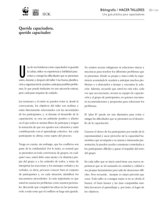 Bibliografía / HACER TALLERES              201 / 204
                                                                                Una guía práctica para capacitadores



Querida capacitadora,
querido capacitador:




U
        na de sus fortalezas como capacitador es guardar      No existen recetas milagrosas ni soluciones únicas y
        la calma; utilice su experiencia y habilidad para     mecánicas para resolver los diferentes problemas que
        evitar y corregir las dificultades que se presentan   se presentan. Desde su propio y único estilo la expe-
antes, durante y después del taller. Una buena planifica-     riencia acumulada le ayudará a anticipar muchos pro-
ción y organización le ayudan a anticipar posibles proble-    blemas o a detectarlos a tiempo y encontrar la solu-
mas, lo que puede traducirse en una ejecución exitosa,        ción. Además, recuerde que usted no está solo; cada
pero cada paso requiere de cuidado.                           vez que sea necesario, recurra su equipo de capacita-
                                                              ción y al grupo de participantes, en quienes encontra-
Las tensiones y el estrés se pueden evitar si, desde la       rá recomendaciones y propuestas para solucionar los
convocatoria, los objetivos del taller son realistas y        problemas.
están directamente relacionados con las necesidades
de los participantes; y, si durante el desarrollo de la       El “plan B” puede ser una alternativa para evitar o
capacitación, se crea un ambiente positivo y abierto          mitigar las dificultades que se presenten en el desarro-
en el que todos se sientan libres de participar y tengan      llo de la capacitación.
la sensación de que sus aportes son valorados y están
contribuyendo con el aprendizaje colectivo. Así, cada         Ganarse el afecto de los participantes por medio de la
participante se afirma como sujeto del proceso.               espontaneidad y sacar provecho de la capacidad hu-
                                                              morística que acompaña a su amena e interesante pre-
Tenga en cuenta, sin embargo, que los conflictos son          sentación, le pueden ayudar a mantener controlados a
parte de la cotidianidad. Por lo tanto, es normal que         los participantes difíciles y ganar el respaldo del resto
se presenten en toda convivencia de grupos; en cual-          del grupo.
quier caso, usted debe estar atento a la dinámica pro-
pia del grupo y a las actitudes de todos, y tratar de         En cada taller que se inicia usted tiene una nueva ex-
interpretar las reacciones y los mensajes verbales y no       periencia que se irá sumando en cantidad y calidad a
verbales, es decir, procurar conocer bien al conjunto         sus propias herramientas para salir de situaciones difí-
de participantes y, en cada situación, identificar los        ciles. Pero recuerde, siempre es mejor prevenir que
mecanismos procedentes. Lo más importante es que              curar. Todo taller se consigue mejor si no se olvida el
usted no asuma los problemas como asuntos persona-            humor; el buen humor y las risas compartidas tam-
les. Recuerde que compiten las ideas no las personas:         bién favorecen el aprendizaje y, por tanto, el logro de
evite a toda costa que el conflicto se haga más grande.       los objetivos.
 