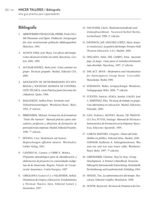 202 / 204   HACER TALLERES / Bibliografía
            Una guía práctica para capacitadores



            Bibliografía                                               10. DAUSCHER, Ulrich. Moderationsmethode und
                                                                          Zukunftswerkstatt. Neuwied/Kriftel/Berlín,
            1. ARBEITSKREIS PÄDAGOGIK; FREIRE, Paulo (Ed.).
                                                                          Luchterhand, 1998, 2ª edición.
               Mit Phantasie und Spass. Praktische Anregungen
               für eine motivierende politische Bildungsarbeit.        11. DAVIDSON, Jeff; SÁNCHEZ LÓPEZ, María Ampa-
               München, 1991.                                             ro (traductora). La gestión del tiempo. Prentice Hall
                                                                          (Pearson Educación, S.A.), Madrid, 2000.
            2. ACOSTA VERA, José Maria. Uso eficaz del tiempo.
               Cómo alcanzar el éxito sin estrés. Barcelona, Ges-      12. DELGADO, Fidel; DEL CAMPO, Patxi. Sacando
               tión 2000, 1999.                                           jugo al juego. Guía para el autodescubrimiento
                                                                          más divertido. Barcelona, 1997, 2ª edición.
            3. AGUILAR IDÁÑEZ, María José. Cómo animar un
               grupo: Técnicas grupales. Madrid, Editorial CCS,        13. DSE/ACT. MOVE - Moderation and Visualization
               2000.                                                      for Participatory Group Event. Unveröfftl.
                                                                          Manuskript, Berlin 1999.
            4. ASOCIACIÓN DE MUNICIPALIDADES ECUATO-
               RIANAS y SOCIEDAD ALEMANA DE COOPERA-                   14. EDELMANN, Walter. Lernpsychologie. Weinheim,
               CIÓN TÉCNICA. Guía Práctica para Docentes Fa-              Verlagsgruppe Beltz, 2000, 7ª edición.
               cilitadores. Quito, 1996.
                                                                       15. FUENTES, Patricio; AYALA, Amalia; GALÁN, José
            5. BALLSTAEDT, Steffen-Peter. Lerntexte und                   I.; MARTÍNEZ, Pilar. Técnicas de trabajo en grupo.
               Teilnehmerunterlagen. Weinheim/Basel, Beltz,               Una alternativa en educación. Madrid, Ediciones
               1994, 2ª edicion.                                          Pirámide, 2000.

            6. BIRKENBIHL, Michael. Formación de formadores            16. GAN, Federico; ALONSO, Beatriz; DE FRANCIS-
               “Train the trainers”: Manual práctico para edu-            CO, Eva; PUYOL, Santiago. Manual de Técnicas e
               cadores, profesores y directores de formación de           Instrumentos de Formación en la Empresa. Barce-
               personal en las empresas. Madrid, Editorial Parainfo,      lona, Ediciones Apostrofé, 1995.
               1999, 7ª edición.
                                                                       17. GARCÍA MAESTRO, Gregorio. Claves del éxito.
            7. BÖNING, Uwe: Moderieren mit System:                        Hablar en público. Editorial Libsa, Madrid, 2000.
               Besprechungen effizient steuern. Wiesbaden,                GEISSLER, Karlheinz A. Anfangssituationen. Was
               Gabler Verlag, 1991.                                       man tun und was man lassen sollte. Weinheim/
                                                                          Basel, Beltz, 1997, 7ª edición.
            8. CANDELO R., Carmen. y URIBE P., Mónica.
               Propuesta metodológica para la identificación y         18. GRIESHABER, Christine. Step by Step. Group
               elaboración de proyectos en comunidades indíge-            Development: A Trainer´s Handbook. Deutsche
               nas de la Amazonia. Bogotá, Tratado de Coope-              Stiftung für Internationale Entwicklung, Zentralstelle
               ración Amazónica -Unión Europea, 1997.                     für Ernährung und Landwirtschaft, Feldafing, 1994.

            9. CIRIGLIANO, Gustavo F. J. y VILLAVERDE, Aníbal.         19. HINDLE, Tim. La administración del tiempo. Bar-
               Dinámicas de Grupos y Educación. Fundamientos              celona, Editorial Grijalbo Mondadori, 1998.
               y Técnicas. Buenos Aires, Editorial Lumen y
                                                                       20. HOSTIE, Raymond. Técnicas de Dinámica de Gru-
               Humanitas, 1997.
 