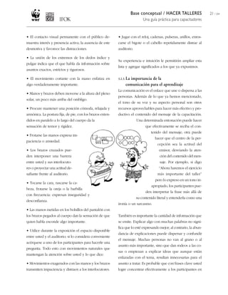 Base conceptual / HACER TALLERES                21 / 204
                                                                             Una guía práctica para capacitadores



• El contacto visual permanente con el público de-         • Jugar con el reloj, cadenas, pulseras, anillos, enros-
muestra interés y presencia activa; la ausencia de este    carse el bigote o el cabello repetidamente distrae al
desmotiva y favorece las distracciones.                    auditorio.

• La unión de los extremos de los dedos índice y
                                                           Su experiencia e intuición le permitirán ampliar esta
pulgar indica que el que habla da información sobre
                                                           lista y agregar significados a los que ya expusimos.
asuntos exactos, estrictos y rigurosos.

• El movimiento cortante con la mano enfatiza en           3.2.3. La
                                                                  importancia de la
algo verdaderamente importante.                                 comunicación para el aprendizaje
                                                           La comunicación es el enlace que une o dispersa a las
• Manos y brazos deben moverse a la altura del plexo
                                                           personas. Además de lo que ya hemos mencionado,
solar, un poco más arriba del ombligo.
                                                           el tono de su voz y su aspecto personal son otros
• Procure mantener una posición cómoda, relajada y         recursos aprovechables para hacer más efectivo y pro-
armónica. La postura fija, de pie, con los brazos exten-   ductivo el contenido del mensaje de la capacitación.
didos en paralelo a lo largo del cuerpo da la                            Una determinada entonación puede hacer
sensación de temor y rigidez.                                                 que efectivamente se reciba el con-
                                                                                  tenido del mensaje; otra puede
• Frotarse las manos expresa im-
                                                                                     hacer que el centro de la per-
paciencia o ansiedad.
                                                                                      cepción sea la actitud del
• Los brazos cruzados pue-                                                             emisor, desviando la aten-
den interponer una barrera                                                              ción del contenido del men-
entre usted y sus interlocuto-                                                          saje. Por ejemplo, si digo
res o proyectar una actitud de-                                                        “Ahora haremos el ejercicio
safiante frente al auditorio.                                                         más importante del taller”
                                                                                     pero lo expreso en un tono in-
• Tocarse la cara, rascarse la ca-
                                                                                  apropiado, los participantes pue-
beza, frotarse la oreja o la barbilla
                                                                               den interpretar la frase más allá de
con frecuencia: expresan inseguridad y
                                                                         su contenido literal y entenderla como una
desconfianza.
                                                           ironía o un sarcasmo.
• Las manos metidas en los bolsillos del pantalón con
los brazos pegados al cuerpo dan la sensación de que       También es importante la cantidad de información que
quien habla esconde algo importante.                       se emite. Explicar algo con muchas palabras no signi-
                                                           fica que lo esté expresando mejor; al contrario, la abun-
• Utilice durante la exposición el espacio disponible
                                                           dancia de explicaciones puede dispersar y confundir
entre usted y el auditorio; si lo considera conveniente
                                                           el mensaje. Muchas personas no van al grano o al
acérquese a uno de los participantes para hacerle una
                                                           asunto más importante, sino que dan rodeos a las co-
pregunta. Todo esto con movimientos naturales que
                                                           sas o empiezan a explicar ideas que aunque están
mantengan la atención sobre usted y lo que dice.
                                                           enlazadas con el tema, resultan innecesarias para el
• Movimientos exagerados con las manos y los brazos        asunto a tratar. Es probable que con frases clave usted
transmiten impaciencia y distraen a los interlocutores.    logre concentrar efectivamente a los participantes en
 
