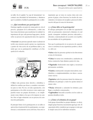 Base conceptual / HACER TALLERES                  23 / 204
                                                                                Una guía práctica para capacitadores



un taller. En el capítulo “La caja de herramientas” en-       importante que se tome en cuenta cómo está com-
contrará una diversidad de herramientas y dinámicas           puesto el grupo, cómo funciona, los niveles de cono-
que le ayudarán a facilitar la participación en su taller.    cimientos y la manera de recopilar y procesar la infor-
                                                              mación útil para la toma de decisiones.
3.3.1. ¿Qué   entendemos por participación?
Participar significa ser parte de, tomar parte en, vivir el   3.3.2. ¿Cómo    debe ser la participación?
proceso, apropiarse de la información, y sobre esta           El enfoque participativo de un taller de capacitación
base tomar decisiones para transformar la realidad. La        debe ser permanente, transversal y dinámico, lo cual
importancia de que cada persona haga parte y decida           puede conseguirse mediante procesos adecuados y
sobre un proceso de capacitación tiene dos aspectos:          eficientes, contextualizados de acuerdo con el perfil y
                                                              las necesidades de los participantes.
• Funcional: una persona aprende mejor si además de
recibir unos insumos puede aportar sus experiencias           Para que la participación en un proceso de capacita-
y puntos de vista acerca de un problema dado y, así,          ción se convierta en una experiencia positiva y efecti-
sentir que con su participación contribuye a la bús-          va, debe ser:
queda de la solución.
                                                              • Activa: todas las personas aportan en las discusiones
                                                              y toma de decisiones.

                                                              • Crítica: los temas son considerados y analizados de
                                                              forma constructiva bajo distintos puntos de vista.

                                                              • Organizada: obedeciendo unas reglas y secuencias
                                                              previamente acordadas.

                                                              • Creativa: construyendo conceptos innovadores, mez-
                                                              clándolos y complementándolos con ideas o asocia-
                                                              ciones nuevas.

                                                              • Equitativa: todas las personas tienen las mismas po-
                                                              sibilidades de participar y todos los aportes tienen el
• Ético: toda persona tiene derecho a identificar y
                                                              mismo valor.
definir los cambios que desea y considera convenien-
tes para su vida. Por eso, en toda capacitación, a los        • Precisa: definiendo y aclarando los términos, para
participantes se les debe reconocer como sujetos que          llegar a resultados consensuados.
pueden tomar sus propias decisiones, y no simple-             • Legitimadora: buscando acuerdos con los cuales se
mente como objetos a los que se les impone un cam-            puedan identificar todos.
bio. Esto se logra solamente con un proceso de cons-
trucción participativa.                                       3.3.3. ¿Cómo    es la dinámica de un grupo?
                                                              Cada grupo desarrollará su propia dinámica, es decir,
El principio básico de la participación en un taller es       ningún grupo funciona exactamente igual que otro. El
aprovechar el potencial de los participantes, sus expe-       capacitador debe considerar que un grupo es más que
riencias y conocimientos acerca del tema. Para esto es        la simple suma de los individuos invitados.
 