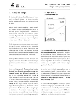Base conceptual / HACER TALLERES                    27 / 204
                                                                            Una guía práctica para capacitadores



3.4.   Manejo del tiempo                                           La regla 80/20 o
                                                                   Principio de Pareto
El año tiene 365 días ,es decir, 52 semanas; si le res-
tamos los fines de semana y las fiestas, obtenemos
los días de trabajo efectivo. El día, por su parte, tiene
24 horas.


A pesar de que todos sabemos esto y de que conoce-
mos nuestras propias habilidades y capacidades, es
frecuente que nos comprometamos a realizar en el
mismo día una cantidad de quehaceres que superan
el tiempo disponible: a la jornada no le “importa” la
cantidad de compromisos que hayamos adquirido,
siempre tendrá 24 horas y ni una más.


De la misma manera, cada una de esas horas seguirá
teniendo 60 minutos, aunque a veces nos parezca que
tiene menos; la percepción de que el tiempo pasa rápi-
damente se debe, en parte, a la cantidad de tareas que      Pero, ¿cómo identificar las tareas verdaderamente im-
asumimos para cortos períodos, especialmente cuando         prescindibles e importantes? Muchas veces nos suce-
nos enfrentamos a las exigencias de fechas límite.          de que después de realizada una actividad que consi-
                                                            derábamos urgente nos damos cuenta de que no era
¿Cómo podemos liberarnos de esta situación? Para            importante y hubiera podido esperar; por eso, reco-
superar y evitar estas dificultades, es conveniente que     nocer la importancia de una tarea no es tan fácil y
prestemos atención al manejo o administración del           además es un acto subjetivo para la persona o grupo
tiempo.                                                     que toma la decisión.


Usted se habrá preguntado ¿Por qué en ciertas jornadas      La principal característica de una tarea importante es
dos o tres horas de trabajo y poco esfuerzo bastan para     que resulta imprescindible y trascendental para lograr
conseguir la mayor parte de los objetivos del día? Esta     los objetivos. Por lo tanto, el primer paso para saber si
relación entre el resultado alcanzado y la cantidad de      una tarea es importante sería hacernos las preguntas:
tiempo invertido en ello fue analizada por el economis-     ¿Esta tarea me ayudará a lograr el objetivo? y ¿Qué pasa
ta italiano Vilfredo Pareto, hace mas de 100 años; ese      si esta tarea no se realiza?
examen lo llevó a descubrir la que hoy se conoce como
la Regla 80/20: el 80 por ciento de lo que una persona      En cambio, una tarea urgente es aquella que reclama
logra (objetivos) es producto del 20 por ciento del tiem-   nuestra atención porque está condicionada por facto-
po invertido en ello. El reto que plantea este principio    res de tiempo como una fecha de próximo vencimiento
es identificar ese 20 por ciento constituido por unas       o de otro tipo como un recurso de disponibilidad in-
pocas tareas que producen los mayores resultados, y         mediata; sin embargo, que una tarea sea urgente no
concentrar en su ejecución nuestro tiempo y atención.       implica que sea al mismo tiempo importante.
 