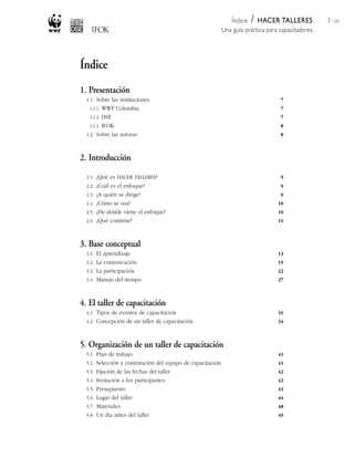 /
                                                                Índice HACER TALLERES               3 / 204
                                                             Una guía práctica para capacitadores




Índice
1. Presentación
  1.1. Sobre las instituciones                                                      7
   1.1.1.  WWF Colombia                                                             7
    1.1.2. DSE                                                                      7
    1.1.3. IFOK                                                                     8
  1.2. Sobre las autoras                                                            8



2. Introducción

  2.1. ¿Qué es HACER TALLERES?                                                      9
  2.2. ¿Cuál es el enfoque?                                                         9
  2.3. ¿A quién se dirige?                                                          9
  2.4. ¿Cómo se usa?                                                               10
  2.5. ¿De dónde viene el enfoque?                                                 10
  2.6. ¿Qué contiene?                                                              11



3. Base conceptual
  3.1. El aprendizaje                                                              13
  3.2. La comunicación                                                             19
  3.3. La participación                                                            22
  3.4. Manejo del tiempo                                                           27



4. El taller de capacitación
  4.1. Tipos de eventos de capacitación                                            31
  4.2. Concepción de un taller de capacitación                                     34



5. Organización de un taller de capacitación
  5.1. Plan de trabajo                                                             41
  5.2. Selección y contratación del equipo de capacitación                         41
  5.3. Fijación de las fechas del taller                                           42
  5.4. Invitación a los participantes                                              42
  5.5. Presupuesto                                                                 43
  5.6. Lugar del taller                                                            44
  5.7. Materiales                                                                  48
  5.8. Un día antes del taller                                                     49
 