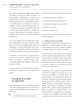 34 / 204   HACER TALLERES / El taller de capacitación
           Una guía práctica para capacitadores



           De acuerdo con lo expuesto, mientras que la exposi-                La concepción de un taller incluye los siguientes pasos:
           ción la lleva a cabo sólo un experto, el simposio, la
           mesa redonda y el panel tienen en común que en                     • El análisis previo de las necesidades.
           ellos intervienen varios. En la mesa redonda los expo-
                                                                              • Las preguntas clave para la planificación.
           sitores mantienen puntos de vista divergentes y opues-
           tos, dejando espacio para el debate; en el panel, los              • La composición del grupo de participantes.
           panelistas conversan o debaten libremente entre sí; y
                                                                              • El diseño del programa.
           en el simposio, los expertos exponen individualmente
           y en forma sucesiva ideas particulares, coincidentes o             • El diseño del seguimiento.
           no, pero complementarias y relacionadas con un tema
           central que, al terminar el evento, queda desarrollado             La mayoría de estos pasos están bajo la responsabili-
           integralmente.                                                     dad del coordinador.1

           Una vez que cualquiera de estos eventos haya conclui-              4.2.1. Análisis   previo de necesidades
           do, es posible propiciar un espacio informal a manera              La capacitación es un paso hacia la solución de un pro-
           de foro. En este caso, el moderador puede invitar a los            blema. Por eso, antes de planificar un taller, es conve-
           participantes a desarrollar una discusión sobre lo trata-          niente analizar las causas de ese problema e identificar
           do, buscando la objetividad en el manejo del tema. En              los posibles caminos que conducen a la solución.
           esta etapa los expositores pueden o no estar presentes.
                                                                              La concepción de un taller empieza con la evaluación
           El congreso y el taller tienen en común que duran                  de las necesidades del grupo beneficiario o afectado
           varios días, son costosos y requieren de una gran                  por el problema. Este grupo no sólo lo componen los
           logística. De allí que su realización implica contar               posibles participantes del evento de capacitación, sino
           con respaldo financiero de entidades o gremios inte-               también las personas que sentirán interés por un cam-
           resados en el tema.                                                bio positivo, aunque no sean ellas las que reciben
                                                                              directamente la capacitación.
           De aquí en adelante nos concentraremos unicamente
           en el tipo de evento que nos ocupa, el taller de capa-             La identificación de un problema nos parece muchas
           citación.                                                          veces fácil; por ejemplo, hay situaciones en las que
                                                                              creemos que el problema es la “falta de dinero” o la
                                                                              “falta de gestión”, y nos desesperamos, sin haber re-
           4.2   Concepción de un taller                                      flexionado y analizado a fondo la situación que pue-
                 de capacitación                                              de estar generando esa “falta de gestión”. Sólo me-
                                                                              diante un examen y el razonamiento compartidos y
           El presente capítulo abarca las condiciones necesarias             realistas, que atiendan las necesidade de hombres,
           y los pasos requeridos para diseñar un buen taller de              mujeres y niños, podemos medir la magnitud del pro-
           capacitación que realmente aporte soluciones a un pro-             blema y encontrarle una conclusión correcta —entre
           blema dado.                                                        las varias posibles— que asegure que el procedimien-
                                                                              to propuesto como alternativa nos llevará de verdad
                 1   Ver: El equipo de capacitación, El coordinador, p. 87.   a resolverlo. La capacitación sirve para que los partici-
 