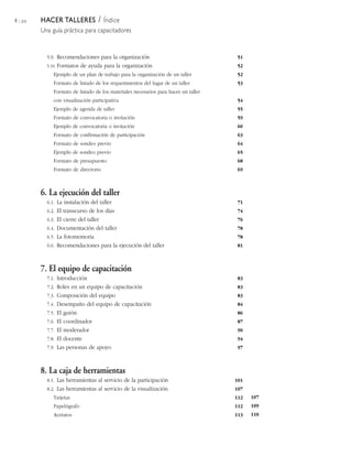 4 / 204   HACER TALLERES            /
                                   Índice
          Una guía práctica para capacitadores



            5.9. Recomendaciones para la organización                                 51
            5.10. Formatos   de ayuda para la organización                            52
               Ejemplo de un plan de trabajo para la organización de un taller        52
               Formato de listado de los requerimientos del lugar de un taller        53
               Formato de listado de los materiales necesarios para hacer un taller
               con visualización participativa                                        54
               Ejemplo de agenda de taller                                            55
               Formato de convocatoria o invitación                                   59
               Ejemplo de convocatoria o invitación                                   60
               Formato de confirmación de participación                               63
               Formato de sondeo previo                                               64
               Ejemplo de sondeo previo                                               65
               Formato de presupuesto                                                 68
               Formato de directorio                                                  69



          6. La ejecución del taller
            6.1. La instalación del taller                                            71
            6.2. El transcurso de los días                                            74
            6.3. El cierre del taller                                                 76
            6.4. Documentación del taller                                             78
            6.5. La fotomemoria                                                       78
            6.6. Recomendaciones para la ejecución del taller                         81



          7. El equipo de capacitación
            7.1. Introducción                                                         83
            7.2. Roles en un equipo de capacitación                                   83
            7.3. Composición del equipo                                               83
            7.4. Desempaño del equipo de capacitación                                 84
            7.5. El guión                                                             86
            7.6. El coordinador                                                       87
            7.7. El moderador                                                         90
            7.8. El docente                                                           94
            7.9. Las personas de apoyo                                                97



          8. La caja de herramientas
            8.1. Las herramientas al servicio de la participación                     101
            8.2. Las herramientas al servicio de la visualización                     107
               Tarjetas                                                               112   107
               Papelógrafo                                                            112   109
               Acetatos                                                               113   110
 