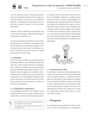 Organización de un taller de capacitación / HACER TALLERES                         43 / 204
                                                                                   Una guía práctica para capacitadores


• La convocatoria se envía con suficiente anticipación           te explorar el nivel de conocimiento del tema del ta-
para que el participante pueda reservar el tiempo pre-           ller, las necesidades, expectativas y posibles aportes
visto para el taller. Si la envía por carta, considere la        para este. Si el taller lo requiere, puede pedirles a los
distancia y las dificultades de comunicación que me-             participantes que se preparen para traer a la capacita-
dian entre el lugar de remisión y el de los posibles             ción material de las instituciones de origen, como pu-
participantes.                                                   blicaciones, mapas, afiches o videos. También puede
                                                                 averiguar y concretar aspectos logísticos; por ejemplo,
• Informe sobre las condiciones de la inscripción: costo         si necesitan dieta alimenticia especial, equipos técni-
si lo hay y forma de pago, compromisos que adquiere              cos, o a qué hora y por qué medio de transporte llega-
el participante, fechas límite, etc.                             rán. Este sondeo le permite adaptar la organización y
                                                                 el programa del taller al perfil y las necesidades de los
La convocatoria puede ser enviada por correo normal,             participantes.
por fax o por correo     electrónico.1   La experiencia nos
ha demostrado que es mejor enviar la primera convo-
catoria por correo convencional. Los siguientes con-
tactos e invitaciones se pueden hacer por el medio
que resulte más cómodo y ágil.


5.4.2. Inscripción
En la convocatoria se define una fecha límite para la
inscripción al taller, la cual preferiblemente debe estar
entre seis a cuatro semanas antes de la capacitación.
Así se contará con el tiempo necesario para adaptar el
programa al perfil de los participantes inscritos. La con-       5.4.4. Contacto   previo al taller
firmación se puede agilizar por vía telefónica. Reco-            Es conveniente comunicarse con los participantes más
mendamos hacer claridad acerca de la necesidad y el              o menos una semana antes del taller, para informarles
compromiso de que el participante disponga de tiem-              sobre el programa definitivo y confirmar asuntos de
po para permanecer en el taller durante todo el tiem-            lugar, hora de comienzo, el procedimiento de la llega-
po que este toma. Con la inscripción se construye un             da y la recepción; brindarles un mapa de cómo llegar
directorio de    participantes.2                                 al lugar y otra información que la situación amerite,
                                                                 como ropa adecuada de acuerdo con el clima o los
5.4.3. Confirmación     y sondeo previo                          requerimientos del taller (por ejemplo, botas, linter-
A los participantes inscritos se les confirma con una            nas, impermeable, protector solar, gorras, etc., para
invitación personal. Esta se puede acompañar de un               una salida al campo).
sondeo previo a través de un cuestionario que permi-


     1
                                                                 5.5.   Presupuesto
       Ver: Organización de un taller de capacitación, Ejemplo
       de una de una convocatoria, p. 60.
     2 Ver: Organización de un taller de capacitación, Formato   La capacidad presupuestal finalmente define la dura-
       de directorio, p. 69.                                     ción, el número de participantes, la posibilidad de
 