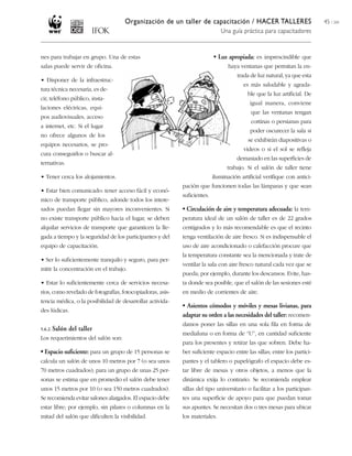 Organización de un taller de capacitación / HACER TALLERES                           45 / 204
                                                                              Una guía práctica para capacitadores


nes para trabajar en grupo. Una de estas                                   • Luz apropiada: es imprescindible que
salas puede servir de oficina.                                                    haya ventanas que permitan la en-
                                                                                      trada de luz natural, ya que esta
• Disponer de la infraestruc-
                                                                                        es más saludable y agrada-
tura técnica necesaria, es de-
                                                                                          ble que la luz artificial. De
cir, teléfono público, insta-
                                                                                           igual manera, conviene
laciones eléctricas, equi-
                                                                                            que las ventanas tengan
pos audiovisuales, acceso
                                                                                            cortinas o persianas para
a internet, etc. Si el lugar
                                                                                           poder oscurecer la sala si
no ofrece algunos de los
                                                                                          se exhibirán diapositivas o
equipos necesarios, se pro-
                                                                                        videos o si el sol se refleja
cura conseguirlos o buscar al-
                                                                                     demasiado en las superficies de
ternativas.
                                                                                 trabajo. Si el salón de taller tiene
• Tener cerca los alojamientos.                                            iluminación artificial verifique con antici-
                                                            pación que funcionen todas las lámparas y que sean
• Estar bien comunicado: tener acceso fácil y econó-
                                                            suficientes.
mico de transporte público, adonde todos los intere-
sados puedan llegar sin mayores inconvenientes. Si          • Circulación de aire y temperatura adecuada: la tem-
no existe transporte público hacia el lugar, se deben       peratura ideal de un salón de taller es de 22 grados
alquilar servicios de transporte que garanticen la lle-     centígrados y lo más recomendable es que el recinto
gada a tiempo y la seguridad de los participantes y del     tenga ventilación de aire fresco. Si es indispensable el
equipo de capacitación.                                     uso de aire acondicionado o calefacción procure que
                                                            la temperatura constante sea la mencionada y trate de
• Ser lo suficientemente tranquilo y seguro, para per-
                                                            ventilar la sala con aire fresco natural cada vez que se
mitir la concentración en el trabajo.
                                                            pueda; por ejemplo, durante los descansos. Evite, has-
• Estar lo suficientemente cerca de servicios necesa-       ta donde sea posible, que el salón de las sesiones esté
rios, como revelado de fotografías, fotocopiadoras, asis-   en medio de corrientes de aire.
tencia médica, o la posibilidad de desarrollar activida-
                                                            • Asientos cómodos y móviles y mesas livianas, para
des lúdicas.
                                                            adaptar su orden a las necesidades del taller: recomen-
                                                            damos poner las sillas en una sola fila en forma de
5.6.2. Salón   del taller
                                                            medialuna o en forma de “U”, en cantidad suficiente
Los requerimientos del salón son:
                                                            para los presentes y retirar las que sobren. Debe ha-
• Espacio suficiente: para un grupo de 15 personas se       ber suficiente espacio entre las sillas; entre los partici-
calcula un salón de unos 10 metros por 7 (o sea unos        pantes y el tablero o papelógrafo el espacio debe es-
70 metros cuadrados); para un grupo de unas 25 per-         tar libre de mesas y otros objetos, a menos que la
sonas se estima que en promedio el salón debe tener         dinámica exija lo contrario. Se recomienda emplear
unos 15 metros por 10 (o sea 150 metros cuadrados).         sillas del tipo universitario o facilitar a los participan-
Se recomienda evitar salones alargados. El espacio debe     tes una superficie de apoyo para que puedan tomar
estar libre; por ejemplo, sin pilares o columnas en la      sus apuntes. Se necesitan dos o tres mesas para ubicar
mitad del salón que dificulten la visibilidad.              los materiales.
 