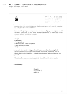 62 / 204   HACER TALLERES / Organización de un taller de capacitación
           Una guía práctica para capacitadores




                                                                                   WWF Colombia            Tel + 57 (2) 558 25 77
                                                                                                           Fax + 57 (2) 558 25 88
                                                                                   Carrera 35 Nº 4A - 25   ccandelo @ wwf.org.co
                                                                                   Barrio San Fernando     wwfcol @ wwf.org.co
                                                                                   Santiago de Cali        wwf.wwf.org.co
                                                                                   Colombia                wwf.panda.org



                     puntuales, pues no se reconocerán gastos de desplazamiento que no estén dentro de los paráme-
                     tros de lo planeado ni llamadas telefónicas.

                     Solicitamos a los participantes y organizaciones que posean y dispongan de equipos y material
                     cartográfico, que puedan ser útiles para el desarrollo del taller, que los faciliten, para lo cual
                     anexamos la lista de herramientas necesarias:


                     •   Brújula
                     •   Escalímetro
                     •   Transportadores
                     •   Libreta de campo (cartera topográfica)
                     •   Papel calcante milimetrado
                     •   Reglas

                     es necesario llevar ropa de trabajo para clima cálido, gorra o sombrero, linterna y pilas de
                     repuesto, cantimplora o cualquier recipiente útil para cargar líquido, impermeable, botas de
                     caucho, cámara y rollos fotográficos si lo desean, una mochila para campo y elementos de aseo
                     personal.

                     Más adelante les estaremos enviando la agenda del taller e información de otros detalles.




                     Cordialmente,


                                                            Firma (s)
                                                            Responsable (s)
                                                            Cargo (s)




                                                                                                                             -3-
 