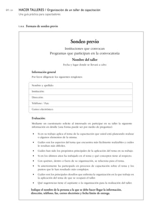 64 / 204   HACER TALLERES / Organización de un taller de capacitación
           Una guía práctica para capacitadores


           5.10.8.   Formato de sondeo previo




                                                            Sondeo previo
                                                      Instituciones que convocan
                                           Programas que participan en la convocatoria
                                                             Nombre del taller
                                                     Fecha y lugar donde se llevará a cabo

                         Información general
                         Por favor diligencie los siguientes renglones:


                         Nombre y apellido:

                         Institución:

                         Dirección:

                         Teléfono / Fax:

                         Correo electrónico:


                         Evaluación:
                         Mediante un cuestionario solicite al interesado en participar en su taller la siguiente
                         información en detalle (una forma puede ser por medio de preguntas):

                         •    Si en su trabajo aplica el tema de la capacitación que usted está planeando realizar
                              o algunos elementos de la misma.
                         •    Cuáles son los aspectos del tema que encuentra más fácilmente realizables y cuáles
                              le resultan más difíciles.
                         •    Cuáles han sido los propósitos principales de la aplicación del tema en su trabajo.
                         •    Si en los últimos años ha trabajado en el tema y qué conceptos tiene al respecto.
                         •    Con quiénes, dentro o fuera de su organización, se relaciona para el tema.
                         •    Si anteriormente ha participado en procesos de capacitación sobre el tema y los
                              puntos que le han resultado más complejos.
                         •    Cuáles son los principales desafíos que enfrenta la organización en la que trabaja en
                              la aplicación del tema de que se ocupará el taller.
                         •    Qué sugerencias tiene el aspirante o la organización para la realización del taller.

                        Indique el nombre de la persona a la que se debe hacer llegar la información,
                        dirección, teléfono, fax, correo electrónio y fecha límite de entrega.
 