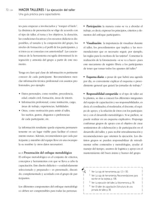 72 / 204   HACER TALLERES / La ejecución del taller
           Una guía práctica para capacitadores


           tes para empezar a involucrarlos y “romper el hielo”.         • Participación: la manera como se va a abordar el
           La dinámica de presentación se elige de acuerdo con           trabajo, es decir, expresar los principios, criterios y ele-
           el tipo de taller, el tema y los objetivos, la duración,      mentos del enfoque participativo.
           las condiciones locativas y los recursos didácticos dis-
           ponibles, el tamaño y la composición del grupo, los           • Visualización: la importancia de visualizar durante
           niveles de formación y el perfil de los participantes, y      el taller, los procedimientos que implica y las reco-
           si éstos ya se conocían con   anterioridad1.   Las caracte-   mendaciones que es necesario seguir; por ejemplo,
           rísticas de la herramienta escogida determinará la in-        las reglas para la escritura de las tarjetas2. Comentar la
           tegración y armonía del grupo a partir de este mo-            realización de la fotomemoria –si se va a hacer– pues
           mento.                                                        este mecanismo de registro libera a los participantes
                                                                         de tener que tomar todos los apuntes del taller.3
           Tenga en claro qué clase de información es pertinente
           conocer de cada participante. Recomendamos mez-               • Esquema diario: a pesar de que habrá una agenda
           clar información técnica profesional con asuntos pro-         por día, es conveniente explicar el esquema o proce-
           fesionales; por ejemplo:                                      dimiento general que guiará las jornadas de trabajo.4

           • Datos personales, como nombre, procedencia,                 • Responsabilidad compartida: si el tipo de taller así
             edad, estado civil, formación, áreas de interés.            lo plantea, se dan a conocer los diferentes integrantes
           • Información profesional, como institución, cargo,           del equipo de capacitación y sus responsabilidades, es
             áreas de trabajo, experiencias, habilidades.                decir, el coordinador, el moderador, el docente, el equi-
           • Otras, como motivación para asistir al taller,              po de apoyo, y la relación de éstos con los participan-
             los sueños, gustos, disgustos o preferencias                tes y con el desarrollo metodológico. Si se prefiere, se
             de cada participante, etc.                                  puede realizar en un esquema explicativo. Proponga
                                                                         conformar grupos de apoyo con el objetivo de crear
           La información resultante queda expuesta permanen-            sentimientos de colaboración y de participación en el
           temente en un lugar visible para facilitar el conoci-         desarrollo del taller, y para recibir retroalimentación y
           miento mutuo. Además, recomendamos que cada par-              recomendaciones que orienten la ejecución. Los dis-
           ticipante y miembro del equipo lleve en una escarape-         tintos grupos se pueden responsabilizar de retroali-
           la su nombre (y otros datos necesarios).                      mentar sobre contenidos y metodologías, ayudar al
                                                                         manejo del tiempo, asuntos de logística y apoyo en el
           6.1.5. Presentación   del enfoque metodológico                mantenimiento del buen ánimo y humor del grupo.
           El enfoque metodológico es el conjunto de criterios,
           conceptos y herramientas con que se lleva a cabo la
           capacitación. Este diseño didáctico —cuidadodamente
           seleccionado y preparado— es presentado, discuti-                  1 Ver: La caja de herramientas, pp. 121-130.
           do, complementado y acordado con el grupo de par-                  2 Ver: La caja de herramientas, Recomendaciones para
           ticipantes.                                                          escribir en las tarjetas, p. 108.
                                                                              3 Ver: La ejecución del taller, La fotomemoria, p. 78.

           Los diferentes componentes del enfoque metodológi-                 4 Ver: El taller de capacitación, Estructura de una

           co deben ser comprensibles para todas las personas:                  jornada de taller, p. 38.
 