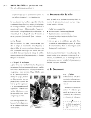 78 / 204   HACER TALLERES / La ejecución del taller
           Una guía práctica para capacitadores


              coger mensajes que los participantes quieran en-         6.4.   Documentación del taller
              viar a los compañeros y a los organizadores.
                                                                       Es el recuento de lo sucedido en un taller. Sirve de
           En la evaluación final también se pueden incluir los        soporte, de guía y de insumo para una fase o expe-
           resultados de las evaluaciones diarias y el humoróme-       riencia posterior. Además:
           tro. El tiempo destinado a la evaluación depende de la
           duración del evento y del tipo de taller. Para una se-      • Facilita la sistematización.
           mana de taller corresponderían 2 horas destinadas a la      • Ayuda a registrar contenidos y procesos.
           evaluación; la de un día puede tomar 30 minutos; la         • Registra resultados y compromisos.
           de un evento de 3 horas puede durar 5 minutos.              • Sustenta informes y facilita la divulgación de
                                                                          lo realizado.
           6.3.4. La   clausura                                        • Una vez que se ha establecido que habrá docu-
           El tipo de clausura está sujeto a varios criterios, entre      mentación, se releva a los participantes de la carga
           ellos el tiempo, la proximidad a ciertos lugares y la          de tomar apuntes y libera su atención para que la
           disponibilidad de recursos económicos. Puede ser una           dediquen a la participación.
           cena o un brindis ofrecido por una entidad patrocina-
           dora. En la clausura se incluye la entrega de certifica-    La documentación del taller se puede hacer por dife-
           dos, que previamente deben estar diseñados y disponi-       rentes medios: actas, memorias, registros gráficos y
           bles para ese momento.                                      virtuales, video, bitácora, etc. En nuestras pasadas ex-
                                                                       periencias, que son muy variadas, la fotomemoria nos
           6.3.5. Después   de la clausura                             ha dado excelentes resultados.
           A pesar de que el viaje ha terminado, el equipo de
           capacitación aún tiene asuntos pendientes por resolver.
           Por ejemplo, dejar concertados sus propios compromi-        5.5.   La fotomemoria
           sos, ponerse a paz y salvo con el lugar del taller, tanto
           en las cuentas como en la                                                                6.5.1.     ¿Qué es?
           entrega de equipos, realizar                                                             La fotomemoria es la docu-
           su última reunión para su                                                                mentación gráfica y crono-
           propia evaluación final del                                                              lógica del taller. Tiene la fun-
           taller y aportar sugerencias                                                             ción de:
           y recomendaciones para el
                                                                                                    • Registrar el contenido te-
           seguimiento. También debe
                                                                                                    mático de tal forma que
           verificar si los insumos para
                                                                                                    pueda servir de apoyo para
           la documentación están
                                                                                                    actividades de socialización
           completos y en orden.
                                                                                                    o replicación del taller, y que

           Para darle seguimiento al ta-
           ller, usted habrá elegido una                                                              1   Ver: El taller de capacitación,
           de las opciones explicadas                                                                     Diseño del seguimiento,
           anteriormente.1                                                                                p. 39.
 