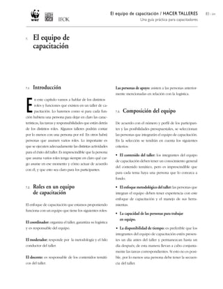 El equipo de capacitación / HACER TALLERES                  83 / 204
                                                                                  Una guía práctica para capacitadores



7.     El equipo de
       capacitación




7.1    Introducción                                             Las personas de apoyo: asisten a las personas anterior-
                                                                mente mencionadas en relación con la logística.



E
       n este capítulo vamos a hablar de los distintos
       roles y funciones que existen en un taller de ca-
       pacitación. Lo haremos como si para cada fun-            7.3.   Composición del equipo
ción hubiera una persona para dejar en claro las carac-
terísticas, las tareas y responsabilidades que están detrás     De acuerdo con el número y perfil de los participan-
de los distintos roles. Algunos talleres podrán contar          tes y las posibilidades presupuestales, se seleccionan
por lo menos con una persona por rol. En otros habrá            las personas que integrarán el equipo de capacitación.
personas que asumen varios roles. Lo importante es              En la selección se tendrán en cuenta los siguientes
que se ejecuten adecuadamente las distintas actividades         criterios:
para el éxito del taller. Es imprescindible que la persona
                                                                • El contenido del taller: los integrantes del equipo
que asuma varios roles tenga siempre en claro qué car-
                                                                de capacitación deben tener un conocimiento general
go asume en ese momento y cómo actuar de acuerdo
                                                                del contenido temático, pero es imprescindible que
con él, y que esto sea claro para los participantes.
                                                                para cada tema haya una persona que lo conozca a
                                                                fondo.

7.2.   Roles en un equipo                                       • El enfoque metodológico del taller: las personas que
       de capacitación                                          integran el equipo deben tener experiencia con este
                                                                enfoque de capacitación y el manejo de sus herra-
El enfoque de capacitación que estamos proponiendo              mientas.
funciona con un equipo que tiene los siguientes roles:
                                                                • La capacidad de las personas para trabajar
                                                                  en equipo.
El coordinador: organiza el taller, garantiza su logística
y es responsable del equipo.                                    • La disponibilidad de tiempo: es preferible que los
                                                                integrantes del equipo de capacitación estén presen-
El moderador: responde por la metodología y el hilo             tes un día antes del taller y permanezcan hasta un
conductor del taller.                                           día después; de esta manera llevan a cabo conjunta-
                                                                mente las tareas correspondientes. Si esto no es posi-
El docente: es responsable de los contenidos temáti-            ble, por lo menos una persona debe tener la secuen-
cos del taller.                                                 cia del taller.
 