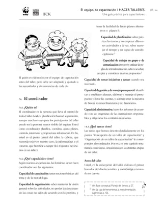 El equipo de capacitación / HACER TALLERES                        87 / 204
                                                                                     Una guía práctica para capacitadores


                                                                              tener la facilidad de hacer planes alterna-
                                                                                  tivos o planes B.

                                                                                   Capacidad de planificación: saber prio-
                                                                                    rizar las tareas y no empezar diferen-
                                                                                    tes actividades a la vez, saber mane-
                                                                                     jar el tiempo y ser capaz de autodis-
                                                                                     ciplinarse.1

                                                                                     Capacidad de trabajar en grupo y de
                                                                                     comunicación: conocer y utilizar las re-
                                                                                   glas de retroalimentación, saber escuchar,
                                                                               aceptar y considerar nuevas propuestas.2
El guión es elaborado por el equipo de capacitación
                                                                Capacidad de tomar iniciativas y actuar cuando sea
antes del taller, pero debe ser adaptado y ajustado a
                                                                necesario.
las necesidades y circunstancias de cada día.
                                                                Capacidad de gestión y de manejo presupuestal: identifi-
                                                                car y establecer alianzas, elaborar y manejar el presu-
7.6.   El coordinador                                           puesto y llevar las cuentas, y además tener la iniciativa
                                                                de buscar recursos financieros y no financieros.
7.6.1. ¿Quién   es?
                                                                Capacidad administrativa: hacer los informes de acuer-
El coordinador es la persona que lleva el control de
                                                                do con las exigencias de las instituciones responsa-
todo el taller desde la planificación hasta el seguimiento,
                                                                bles y diligenciar los contratos necesarios.
aunque muchas veces para los participantes del taller
puede ser la persona menos visible del equipo. Usted
                                                                7.6.3. ¿Qué   tareas tiene?
como coordinador planifica, coordina, ajusta planes,
                                                                Las tareas que hemos descrito detalladamente en los
controla, interviene y proporciona información. En fin,
                                                                puntos “Concepción de un taller de capacitación” y
usted es el punto central del taller: la cabeza, que
                                                                “Organización de un taller de capacitación” le corres-
recuerda todo (en nuestro caso, la información), y el
                                                                ponden al coordinador. Por eso, en este capítulo resu-
corazón, que bombea la sangre (los requisitos necesa-
                                                                mimos estas tareas, ubicándolas en las distintas etapas
rios en un taller).
                                                                de un taller.

7.6.2. ¿Qué   capacidades tiene?
                                                                Antes del taller
Según nuestras experiencias, las fortalezas de un buen
                                                                Usted, en la concepción del taller, elabora el primer
coordinador son las siguientes:
                                                                borrador del diseño temático y metodológico tenien-
Capacidad de capacitación: tener nociones básicas del           do en cuenta:
tema y de la metodología.

Capacidad de organización: saber mantener la visión                  1   Ver: Base conceptual, Manejo del tiempo, p. 27.
general sobre las actividades, no perder la calma cuan-              2   Ver: La caja de herramientas, la retroalimentación,
do las cosas no salen de acuerdo con lo previsto, y                      sugerencias, p. 106.
 