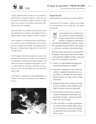 El equipo de capacitación / HACER TALLERES                 99 / 204
                                                                                 Una guía práctica para capacitadores


o pega cuidadosamente las tarjetas en las carteleras y           Después del taller
guarda las que se quieran conservar, o ubica otras en            Usted entrega los materiales que tenga pendientes.
los lugares recomendados (algunas pueden ser utili-
zadas como insumos en sesiones posteriores) o des-               Usted devuelve los equipos y colabora en la entrega
carta las que no se necesiten.                                   de las instalaciones en las condiciones que fueron
                                                                 encontradas.
Usted transcribe los materiales de capacitación que le
sean indicados por el equipo; por ejemplo, poner en                            La participación en un taller le per-
limpio el guión, elaborar algunos cuadros o matrices.                          mite también a usted como persona
                                                                               de apoyo relacionarse con los parti-
Usted colabora en la elaboración de la fotomemoria,                            cipantes y el equipo de capacitación,
de acuerdo con las recomendaciones que le haga la                  teniendo la posibilidad de compartir y apren-
persona encargada; por ejemplo, tomar algunas fotos,               der cosas prácticas para el futuro. Esto se logra
llevarlas a revelar, recortar y organizar de acuerdo con           si se interesa y mantiene una actitud abierta.
las indicaciones.
                                                                   Para que pueda sacarle jugo a la experiencia
                                                                   de trabajo, es decir, para tener un buen balan-
Usted consigue información general y la pone a dis-
                                                                   ce entre aprender y disfrutar el taller, entre otras
posición de las personas del taller, como el mapa de
                                                                   cosas, le recomendamos lo siguiente:
los alrededores, el sistema del transporte público y las
tarifas, los números de teléfonos importantes, el acce-           • Contar con disponibilidad de tiempo para
so a sitios turísticos, con tarifas y horarios, y las direc-        estar permanentemente en el taller.
ciones de otros sitios de interés que sean relevantes
                                                                  • Preguntar y asegurarse de que los procedi-
para el taller.
                                                                    mientos y resultados de las tareas son com-
                                                                    prendidos con claridad. Así evitará repetir
Usted elabora el directorio de todos participantes en
                                                                    algunas tareas y, por tanto, invertir tiempo
el taller y revisa que la información esté completa y
                                                                    innecesario.
correcta.
                                                                  • Si quedan dudas sobre el orden de las tarje-
                                                                    tas en las carteleras, antes de fijarlas es pre-
                                                                    ferible consultar la persona responsable.

                                                                  • En la distribución de las tareas, tenga en
                                                                    cuenta sus habilidades individuales y las
                                                                    prioridades del taller, e informe al coordi-
                                                                    nador sobre estos arreglos.

                                                                  • Como usted está en un espacio participati-
                                                                    vo y todas las ideas cuentan, debe comuni-
                                                                    car sus iniciativas y sugerencias al equipo
                                                                    de capacitación para que puedan ser teni-
                                                                    das en cuenta.
 