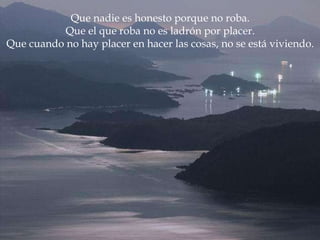 Que nadie es honesto porque no roba. Que el que roba no es ladrón por placer. Que cuando no hay placer en hacer las cosas, no se está viviendo. 
