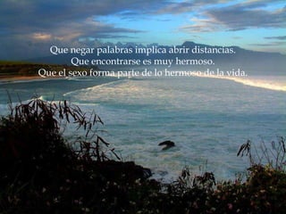 Que negar palabras implica abrir distancias. Que encontrarse es muy hermoso. Que el sexo forma parte de lo hermoso de la vida. 