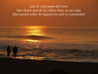 Que la vida parte del sexo. Que el por qué de los niños tiene un por qué. Que querer saber de alguien no solo es curiosidad. 