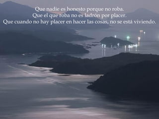 Que nadie es honesto porque no roba.
           Que el que roba no es ladrón por placer.
Que cuando no hay placer en hacer las cosas, no se está viviendo.
 