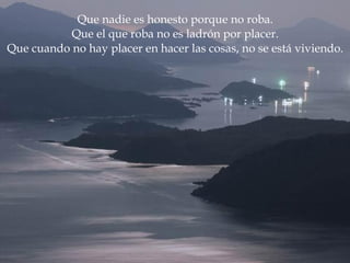 Que nadie es honesto porque no roba. Que el que roba no es ladrón por placer. Que cuando no hay placer en hacer las cosas, no se está viviendo. 