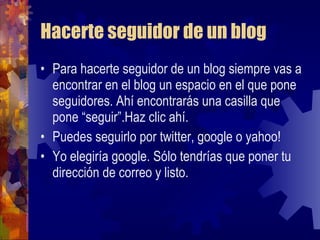 Hacerte seguidor de un blog Para hacerte seguidor de un blog siempre vas a encontrar en el blog un espacio en el que pone seguidores. Ahí encontrarás una casilla que pone “seguir”.Haz clic ahí. Puedes seguirlo por twitter, google o yahoo! Yo elegiría google. Sólo tendrías que poner tu dirección de correo y listo. 