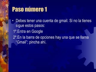 Paso número 1 Debes tener una cuenta de gmail. Si no la tienes sigue estos pasos: 1º.Entra en Google 2º.En la barra de opciones hay una que se llama “Gmail”; pincha ahí. 