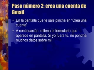 Paso número 2: crea una cuenta de Gmail En la pantalla que te sale pincha en “Crea una cuenta” A continuación, rellena el formulario que aparece en pantalla. Si yo fuera tú, no pondría muchos datos sobre mi 