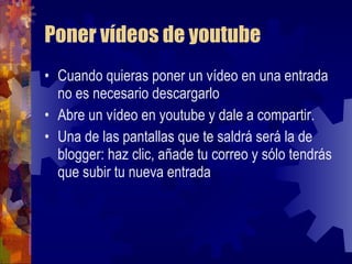 Poner vídeos de youtube Cuando quieras poner un vídeo en una entrada no es necesario descargarlo Abre un vídeo en youtube y dale a compartir. Una de las pantallas que te saldrá será la de blogger: haz clic, añade tu correo y sólo tendrás que subir tu nueva entrada  