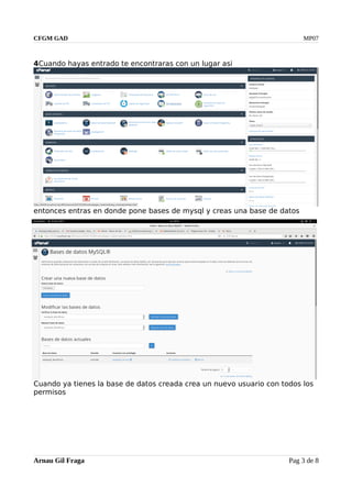 CFGM GAD MP07
4Cuando hayas entrado te encontraras con un lugar asi
entonces entras en donde pone bases de mysql y creas una base de datos
Cuando ya tienes la base de datos creada crea un nuevo usuario con todos los
permisos
Arnau Gil Fraga Pag 3 de 8
 
