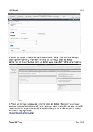 CFGM GAD MP07
5 Ahora ya tienes tu base de datos creada solo hace falta exportar la tuya
desde phpmyadmin y importarla dentro de tu nueva base de datos
como veis es muy intuitivo tiene un botón para exportar y otro para importar
6 Ahora ya hemos conseguido tener la base de datos y también tenemos el
wordpress exportado ahora solo tenemos que subir el wordpres eso es sencillo
tienes que descargarte una aplicación filezilla gracias a ella podemos mover
archivos a la pagina web
https://filezilla-project.org/
Arnau Gil Fraga Pag 4 de 8
 