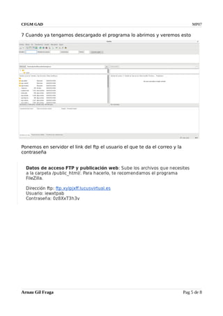CFGM GAD MP07
7 Cuando ya tengamos descargado el programa lo abrimos y veremos esto
Ponemos en servidor el link del ftp el usuario el que te da el correo y la
contraseña
Arnau Gil Fraga Pag 5 de 8
 