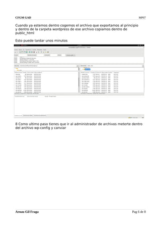 CFGM GAD MP07
Cuando ya estemos dentro cogemos el archivo que exportamos al principio
y dentro de la carpeta wordpress de ese archivo copiamos dentro de
public_html
Esto puede tardar unos minutos
8 Como ultimo paso tienes que ir al administrador de archivos meterte dentro
del archivo wp-config y canviar
Arnau Gil Fraga Pag 6 de 8
 