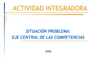 ACTIVIDAD INTEGRADORA SITUACIÓN PROBLEMA: EJE CENTRAL DE LAS COMPETENCIAS 2008 
