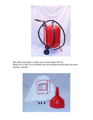 Solo falta poner patas o ruedas, eso es todo amigos fácil no.
Bueno eso es todo les recomiendo que usen equipo protectorpara ojos para
respirar y guantes.
 