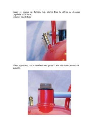 Luego se soldara un Terminal hilo interior Para la válvula de descarga
(regularla a 130 libras)
Estamos en este lugar
Ahora seguiremos con la entrada de aire que es lo más importante ponmucha
atención.
 