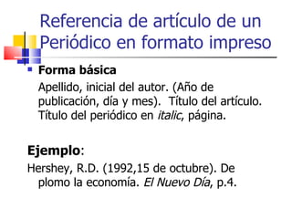 Referencia de artículo de un Periódico en formato impreso Forma básica Apellido, inicial del autor. (Año de publicación, día y mes).  Título del artículo. Título del periódico en  italic , página. Ejemplo : Hershey, R.D. (1992,15 de octubre). De plomo la economía.  El Nuevo Día , p.4. 
