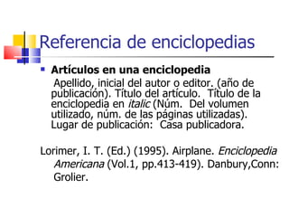 Referencia de enciclopedias Artículos en una enciclopedia Apellido, inicial del autor o editor. (año de publicación). Título del artículo.  Título de la enciclopedia en  italic  (Núm.  Del volumen utilizado, núm. de las páginas utilizadas).  Lugar de publicación:  Casa publicadora.  Lorimer, I. T. (Ed.) (1995). Airplane.  Enciclopedia  Americana  (Vol.1, pp.413-419). Danbury,Conn:  Grolier.   