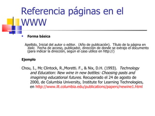 Referencia páginas en el WWW Forma básica Apellido, Inicial del autor o editor.  (Año de publicación).  Título de la página en  italic .  Fecha de acceso, publicador, dirección de donde se extrajo el documento (para indicar la dirección, según el caso utilice en http://) Ejemplo Chou, I., Mc Clintock, R., Moretti. F., & Nix, D.H. (1993).  Technology  and Education: New wine in new bottles: Choosing pasts and   imagining educational futures . Recuperado el 24 de agosto de  2000, de Columbia University, Institute for Learning Technologies,  en  http://www.ilt.columbia.edu/publications/papers/newine1.html   