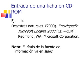 Entrada de una ficha en CD-ROM Ejemplo: Desastres naturales. (2000).  Enciclopedia Microsoft Encarta 2000  [CD –ROM].  Redmond, WA: Microsoft Corporation. Nota : El título de la fuente de información va en  Italic. 