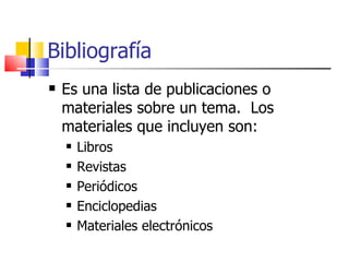 Bibliografía   Es una lista de publicaciones o materiales sobre un tema.  Los materiales que incluyen son: Libros Revistas Periódicos Enciclopedias Materiales electrónicos  
